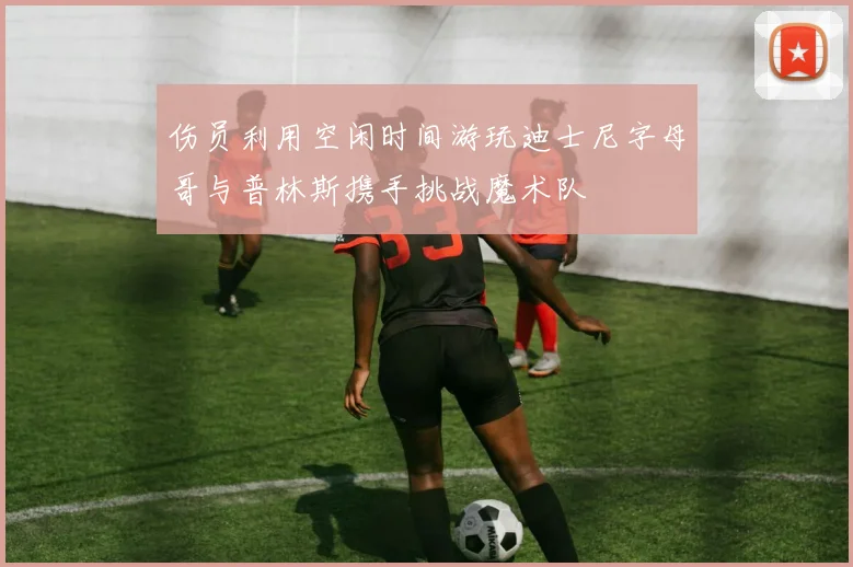 伤员利用空闲时间游玩迪士尼字母哥与普林斯携手挑战魔术队