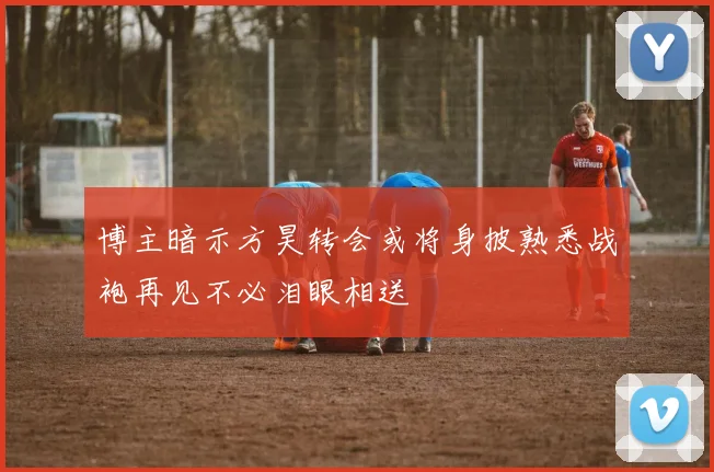 博主暗示方昊转会或将身披熟悉战袍再见不必泪眼相送