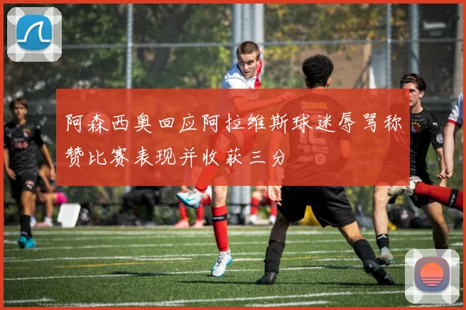 阿森西奥回应阿拉维斯球迷辱骂称赞比赛表现并收获三分