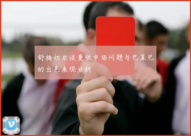 舒梅切尔谈曼联中场问题与巴莱巴的出色表现分析