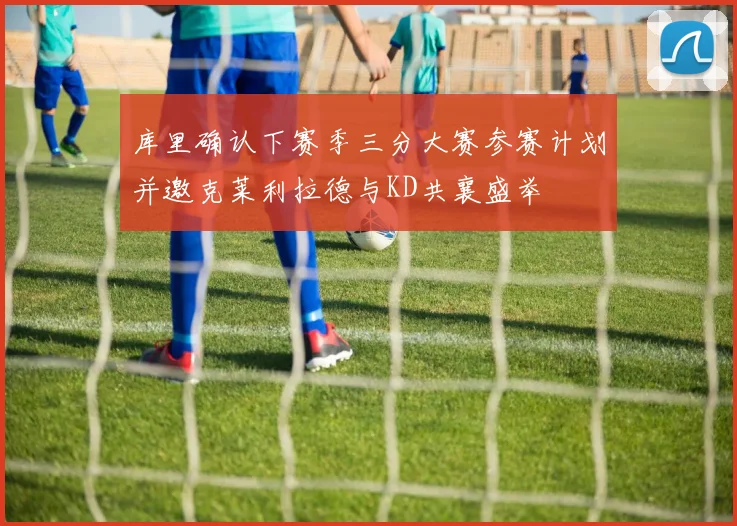 库里确认下赛季三分大赛参赛计划并邀克莱利拉德与KD共襄盛举