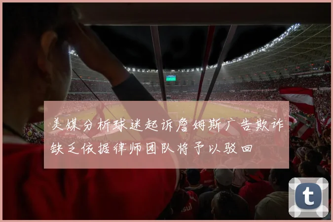 美媒分析球迷起诉詹姆斯广告欺诈缺乏依据律师团队将予以驳回