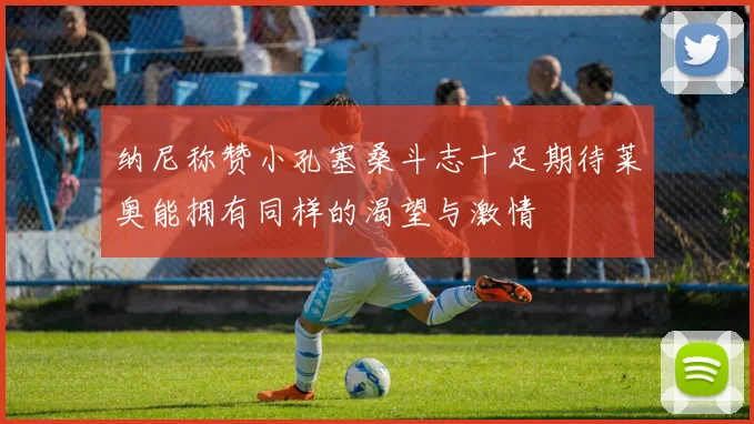 纳尼称赞小孔塞桑斗志十足期待莱奥能拥有同样的渴望与激情