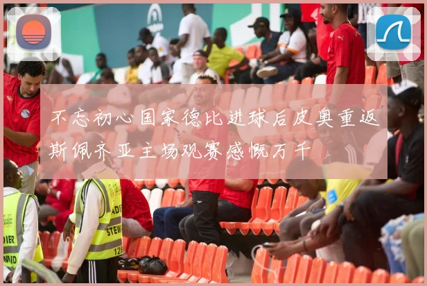 不忘初心国家德比进球后皮奥重返斯佩齐亚主场观赛感慨万千
