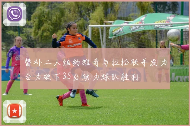 替补二人组约维奇与拉松联手发力合力砍下35分助力球队胜利