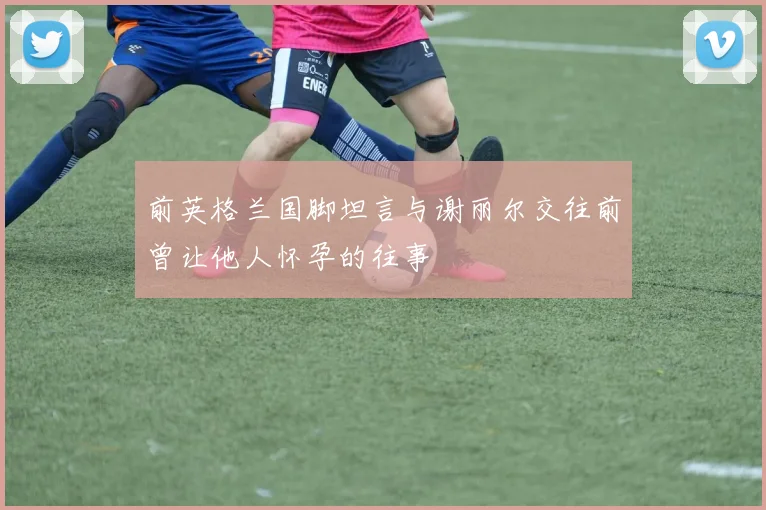 前英格兰国脚坦言与谢丽尔交往前曾让他人怀孕的往事