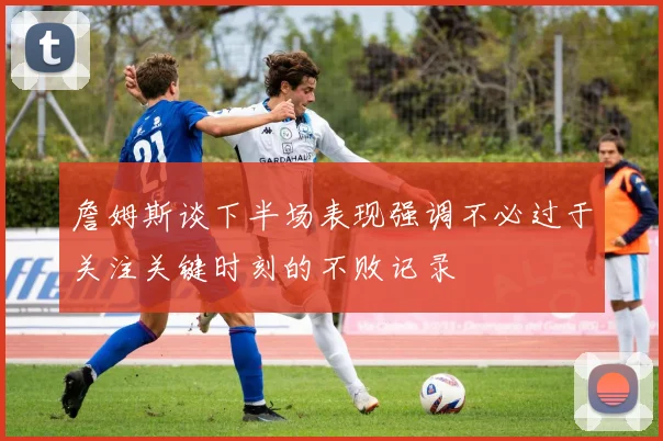 詹姆斯谈下半场表现强调不必过于关注关键时刻的不败记录