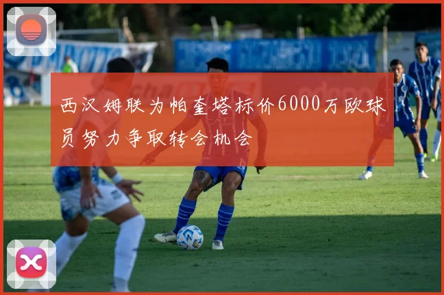 西汉姆联为帕奎塔标价6000万欧球员努力争取转会机会