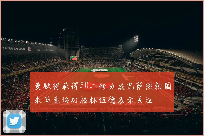 曼联将获得50二转分成巴萨热刺国米马竞均对格林伍德表示关注