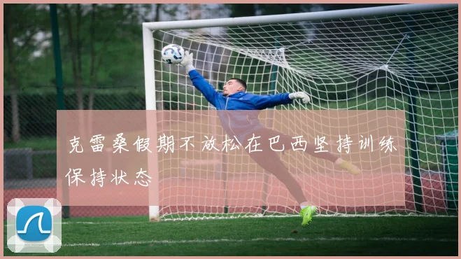 克雷桑假期不放松在巴西坚持训练保持状态
