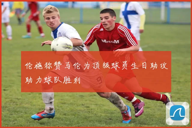 伦施称赞马伦为顶级球员生日助攻助力球队胜利