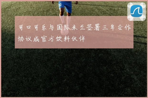 可口可乐与国际米兰签署三年合作协议成官方饮料伙伴