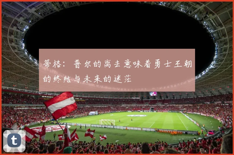 蒂格：普尔的离去意味着勇士王朝的终结与未来的迷茫