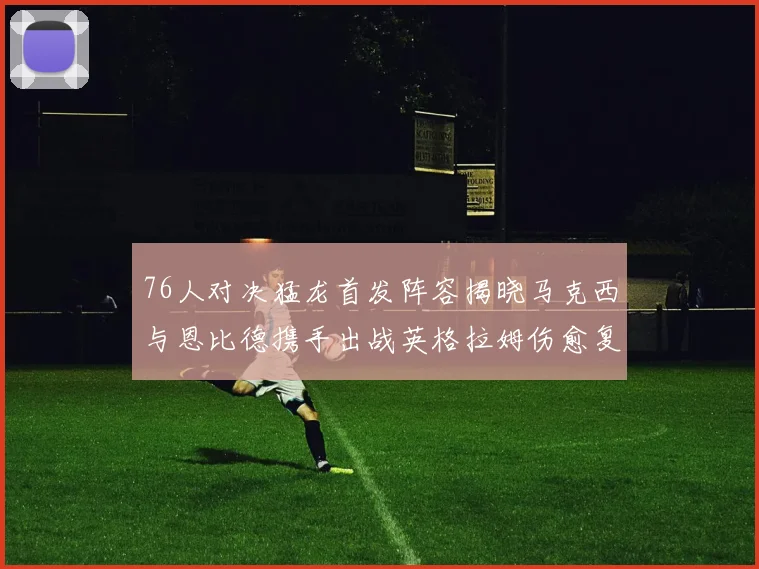 76人对决猛龙首发阵容揭晓马克西与恩比德携手出战英格拉姆伤愈复出助阵