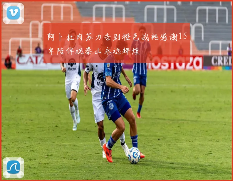 阿卜杜肉苏力告别橙色战袍感谢15年陪伴祝泰山永远辉煌
