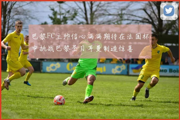 巴黎FC主帅信心满满期待在法国杯中挑战巴黎圣日耳曼制造惊喜
