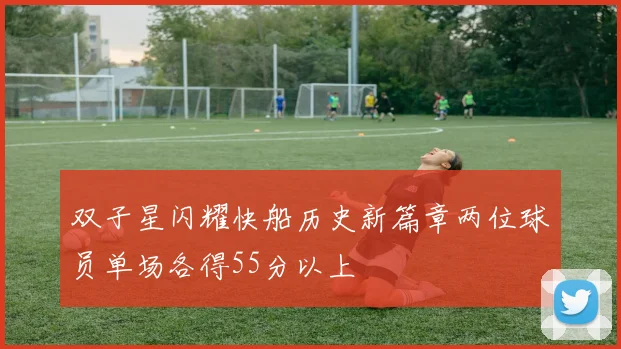 双子星闪耀快船历史新篇章两位球员单场各得55分以上